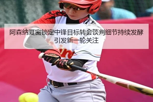 阿森纳夏窗锁定中锋目标转会谈判细节持续发酵引发新一轮关注
