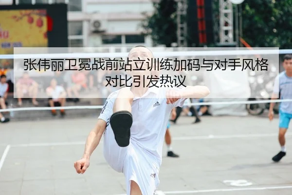 张伟丽卫冕战前站立训练加码与对手风格对比引发热议