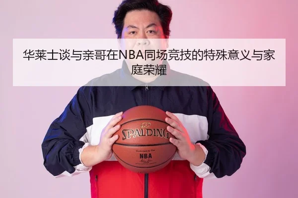 华莱士谈与亲哥在NBA同场竞技的特殊意义与家庭荣耀